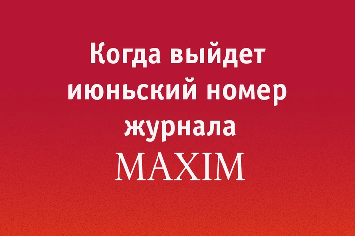 Когда выйдет июньский номер MAXIM? | maximonline.ru