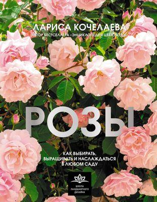 Лариса Кочелаева. «Розы. Как выбирать, выращивать и наслаждаться в любом саду»