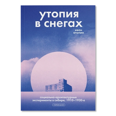 Иван Атапин «Утопия в снегах. Социально-архитектурные эксперименты в Сибири, 1910–1930-е»